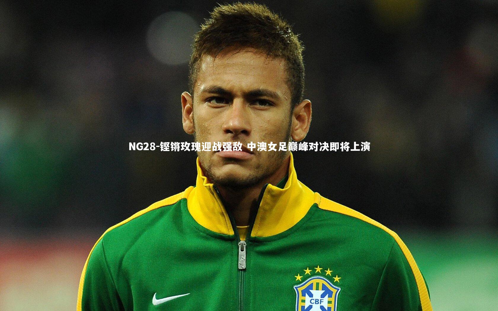 NG28-铿锵玫瑰迎战强敌 中澳女足巅峰对决即将上演